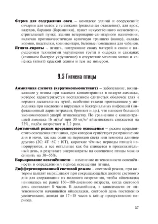 57
Ферма для содержания овец – комплекс зданий и сооружений:
овчарни для маток с тепляками (родильные отделения), для ярок,
валухов, баранов (баранники), пункт искусственного осеменения,
стригальный пункт, здания ветеринарно-санитарного назначения,
включая противочесоточную купочную траншею (ванну), склады
кормов, подстилки, хозинвентаря, бытовые помещения для чабанов.
Ягнята-сироты – ягнята, потерявшие своих матерей в связи с на-
рушением технологии укрупнения групп в оцарках и сакманах
(слишком быстрое укрупнение) в отсутствие мечения матки и яг-
нёнка (ягнят) краской одним и тем же номером.	
9.5 Гигиена птицы
Аммиачная слепота (кератоконъюнктивит) – заболевание, возни-
кающее у птицы при высоких концентрациях в воздухе аммиака,
которое характеризуется воспалением слизистых оболочек глаз и
верхних дыхательных путей, особенно тяжело протекающее у мо-
лодняка при наслоении вирусных и бактериальных инфекций (ин-
фекционный ларинготрахеит, бронхит и др.), что наносит большой
экономический ущерб птицеводству. По сравнению с концентра-
цией аммиака 16 мг/м3
при 30 мг/м3
яйценоскость снижается на
22%, падёж возрастает в 2,2 раза.
Аритмичный режим прерывистого освещения – режим прерыви-
стого освещения птичника, при котором существует разграничение
дня и ночи, так как один из периодов света или темноты длиннее
другого (2С: 4Т :8С : 10Т), короткие тёмные периоды птицей иг-
норируются, а все остальные как бы сливается в продолжитель-
ный день, в результате энергозатраты на освещение птицы можно
снизить на 30–55%.
Варьирование освещённости – изменение интенсивности освещён-
ности в определённый период освещения птицы.
Дифференцированный световой режим – световой режим, при ко-
тором цыплят выращивают при сокращающейся долготе светового
дня для сдерживания их полового созревания, чтобы яйцекладка
начиналась не ранее 160–180-дневного возраста, когда световой
день составляет 8 часов. В дальнейшем, в зависимости от ин-
тенсивности начавшейся яйцекладки, световой день постепенно
увеличивают, доводя до 17–18 часов к концу продуктивного пе-
риода.
Copyright ОАО «ЦКБ «БИБКОМ» & ООО «Aгентство Kнига-Cервис»
 
