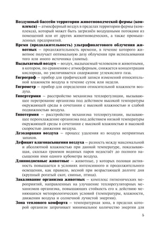 5
Воздушный бассейн территории животноводческой фермы (ком-
плекса) – атмосферный воздух в пределах территории фермы (ком-
плекса), который может быть загрязнён воздушными потоками из
помещений или от других животноводческих, а также промыш-
ленных предприятий.
Время (продолжительность) ультрафиолетового облучения жи-
вотных – продолжительность времени, в течение которого жи-
вотное получает оптимальную дозу облучения при использовании
того или иного источника (лампы).
Выдыхаемый воздух – воздух, выдыхаемый человеком и животными,
в котором, по сравнению с атмосферным, снижается концентрация
кислорода, но увеличивается содержание углекислого газа.
Гигрограф – прибор для графической записи изменений относитель-
ной влажности воздуха в течение суток или недели.
Гигрометр – прибор для определения относительной влажности воз-
духа.
Гипертермия – расстройство механизма теплорегуляции, вызываю-
щее перегревание организма под действием высокой температуры
окружающей среды в сочетании с высокой влажностью и слабой
подвижностью воздуха.
Гипотермия – расстройство механизма теплорегуляции, вызываю-
щее переохлаждение организма под действием низкой температуры
окружающей среды в сочетании с высокой влажностью и высокой
скоростью движения воздуха.
Дезодорация воздуха – процесс удаления из воздуха неприятных
запахов.
Дефицит влагонасыщения воздуха – разность между максимальной
и абсолютной влажностью при данной температуре, показываю-
щая, сколько граммов водяных паров недостаёт до полного на-
сыщения ими одного кубометра воздуха.
Длиннодневные животные – животные, у которых половая актив-
ность повышается в условиях интенсивного и продолжительного
освещения, как правило, весной при возрастающей долготе дня
(крупный рогатый скот, свиньи, птица).
Закаливание организма животных – комплекс гигиенических ме-
роприятий, направленных на улучшение теплорегуляторных ме-
ханизмов организма, повышающих стойкость его к действию ме-
няющихся метеорологических условий (температуры, влажности,
движения воздуха и солнечной лучистой энергии).
Зона теплового комфорта – температурная зона, в пределах кото-
рой организм затрачивает минимальное количество энергии для
Copyright ОАО «ЦКБ «БИБКОМ» & ООО «Aгентство Kнига-Cервис»
 
