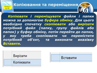 6
Копіювання та переміщенняРозділ 2
§ 10
Копіювати і переміщувати файли і папки
можна за допомогою буфера обміну. Для цього
необхідно спочатку скопіювати або вирізати
потрібний файл (папку, групу файлів або
папок) у буфер обміну, потім перейти до папки,
у яку треба скопіювати чи перемістити
потрібний об'єкт, та виконати вказівку
Вставити.
Копіювати і переміщувати файли і папки
можна за допомогою буфера обміну. Для цього
необхідно спочатку скопіювати або вирізати
потрібний файл (папку, групу файлів або
папок) у буфер обміну, потім перейти до папки,
у яку треба скопіювати чи перемістити
потрібний об'єкт, та виконати вказівку
Вставити.
 