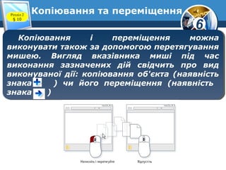 6
Копіювання та переміщенняРозділ 2
§ 10
Копіювання і переміщення можна
виконувати також за допомогою перетягування
мишею. Вигляд вказівника миші під час
виконання зазначених дій свідчить про вид
виконуваної дії: копіювання об'єкта (наявність
знака ) чи його переміщення (наявність
знака )
Копіювання і переміщення можна
виконувати також за допомогою перетягування
мишею. Вигляд вказівника миші під час
виконання зазначених дій свідчить про вид
виконуваної дії: копіювання об'єкта (наявність
знака ) чи його переміщення (наявність
знака )
 