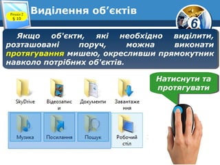 6
Виділення об’єктівРозділ 2
§ 10
Якщо об'єкти, які необхідно виділити,
розташовані поруч, можна виконати
протягування мишею, окресливши прямокутник
навколо потрібних об'єктів.
Якщо об'єкти, які необхідно виділити,
розташовані поруч, можна виконати
протягування мишею, окресливши прямокутник
навколо потрібних об'єктів.
Натиснути та
протягувати
Натиснути та
протягувати
 
