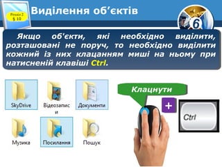 6
Виділення об’єктівРозділ 2
§ 10
Якщо об'єкти, які необхідно виділити,
розташовані не поруч, то необхідно виділити
кожний із них клацанням миші на ньому при
натисненій клавіші Ctrl.
Якщо об'єкти, які необхідно виділити,
розташовані не поруч, то необхідно виділити
кожний із них клацанням миші на ньому при
натисненій клавіші Ctrl.
КлацнутиКлацнути
++
 