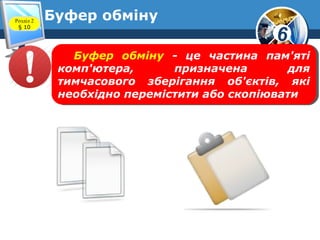 6
Розділ 2
§ 10
Буфер обміну
Буфер обміну - це частина пам'яті
комп'ютера, призначена для
тимчасового зберігання об'єктів, які
необхідно перемістити або скопіювати
Буфер обміну - це частина пам'яті
комп'ютера, призначена для
тимчасового зберігання об'єктів, які
необхідно перемістити або скопіювати
 