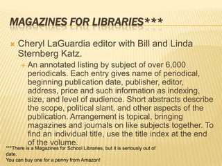 MAGAZINES FOR LIBRARIES***
    Cheryl LaGuardia editor with Bill and Linda
     Sternberg Katz.
          An annotated listing by subject of over 6,000
           periodicals. Each entry gives name of periodical,
           beginning publication date, publisher, editor,
           address, price and such information as indexing,
           size, and level of audience. Short abstracts describe
           the scope, political slant, and other aspects of the
           publication. Arrangement is topical, bringing
           magazines and journals on like subjects together. To
           find an individual title, use the title index at the end
           of the volume.
***There is a Magazines for School Libraries, but it is seriously out of
date.
You can buy one for a penny from Amazon!
 