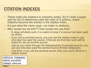 CITATION INDEXES
   These index the citations in scholarly works. So if I write a paper
    and my list of references cites the work of 5 authors, those
    citations become the entries in the citation index.
   It‘s just what the name says---an index to citations.
   Why would one do this?? How would one use this?
       In deep scholarly work, it is useful to know if a source has been used
        by others.
       If you find a seminal source, you can use the citation index to see
        who else has used the source. Chances are that their work will be
        useful for you as another source.
       Just as you comb through the bibliographies of seminal sources, you
        can see who else used the seminal source IN their bibligraphy.
       Just think, if you use the seminal source, then your work will be in a
        citation index!
CRITICAL THINKING:
KWOC and KWIC
indexes, what are
they?
 
