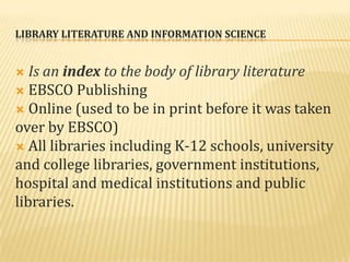 LIBRARY LITERATURE AND INFORMATION SCIENCE


  Is an index to the body of library literature
 EBSCO Publishing
 Online (used to be in print before it was taken
over by EBSCO)
 All libraries including K-12 schools, university
and college libraries, government institutions,
hospital and medical institutions and public
libraries.
 