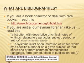 WHAT ARE BIBLIOGRAPHIES?
   If you are a book collector or deal with rare
    books… read this
         http://www.bibsocamer.org/bibdef.htm
   If you are just a journeyman librarian (like us)…
    read this
      ―a list often with descriptive or critical notes of
       writings relating to a particular subject, period, or
       author‖ Merriam Webster online dictionary
      ―…A systematic list or enumeration of written works
       by a specific author or on a given subject, or that
       share one or more common characteristics
       (language, form, period, place of publication, etc.).‖
         ABC CLIO online dictionary of library science
    CRITICAL THINKING: so is School Library Journal
    an index or a bibliography? How about Titlewave?
    TEL?
 