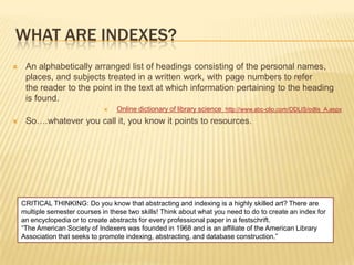 WHAT ARE INDEXES?
    An alphabetically arranged list of headings consisting of the personal names,
     places, and subjects treated in a written work, with page numbers to refer
     the reader to the point in the text at which information pertaining to the heading
     is found.
                                  Online dictionary of library science http://www.abc-clio.com/ODLIS/odlis_A.aspx
    So….whatever you call it, you know it points to resources.




    CRITICAL THINKING: Do you know that abstracting and indexing is a highly skilled art? There are
    multiple semester courses in these two skills! Think about what you need to do to create an index for
    an encyclopedia or to create abstracts for every professional paper in a festschrift.
    ―The American Society of Indexers was founded in 1968 and is an affiliate of the American Library
    Association that seeks to promote indexing, abstracting, and database construction.‖
 