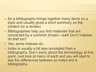   So a bibliography brings together many items on a
    topic and usually gives a short summary on the
    content (or a review)
   Bibliographies help you find materials that are
    connected by a common thread—wait! Don‘t indexes
    do that too?
   Yes, some indexes do.
   Index is usually a bit less annotated than a
    bibliography. Don‘t worry about the terminology at this
    point. Just look at many of each and you will start to
    see the differences between an index and a
    bibliography.
 