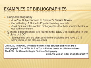EXAMPLES OF BIBLIOGRAPHIES
   Subject bibliography
       A to Zoo: Subject Access to Children's Picture Books
       Genreflecting: A Guide to Popular Reading Interests
       Book Links articles contain bibliographies that help you find books to
        use with curriculum
   General bibliographies are found in the DDC 016 class and in the
    Z class of LOC
       Subject bibs any are classed with the discipline and have a 016
        somewhere in the class number

CRITICAL THINKING : What is the difference between and index and a
bibliography? The LCSH for A to Zoo is Picture books for children-Indexes.
The LCSH for Genreflecting is Fiction—Bibliography.
                                       So is A to Zoo an index or a bibliography?
 