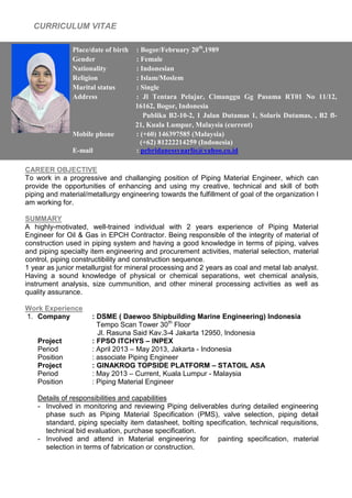 CURRICULUM VITAE
Gtdyt
CAREER OBJECTIVE
To work in a progressive and challanging position of Piping Material Engineer, which can
provide the opportunities of enhancing and using my creative, technical and skill of both
piping and material/metallurgy engineering towards the fulfillment of goal of the organization I
am working for.
SUMMARY
A highly-motivated, well-trained individual with 2 years experience of Piping Material
Engineer for Oil & Gas in EPCH Contractor. Being responsible of the integrity of material of
construction used in piping system and having a good knowledge in terms of piping, valves
and piping specialty item engineering and procurement activities, material selection, material
control, piping constructibility and construction sequence.
1 year as junior metallurgist for mineral processing and 2 years as coal and metal lab analyst.
Having a sound knowledge of physical or chemical separations, wet chemical analysis,
instrument analysis, size cummunition, and other mineral processing activities as well as
quality assurance.
Work Experience
1. Company : DSME ( Daewoo Shipbuilding Marine Engineering) Indonesia
Tempo Scan Tower 30th
Floor
Jl. Rasuna Said Kav.3-4 Jakarta 12950, Indonesia
Project : FPSO ITCHYS – INPEX
Period : April 2013 – May 2013, Jakarta - Indonesia
Position : associate Piping Engineer
Project : GINAKROG TOPSIDE PLATFORM – STATOIL ASA
Period : May 2013 – Current, Kuala Lumpur - Malaysia
Position : Piping Material Engineer
Details of responsibilities and capabilities
- Involved in monitoring and reviewing Piping deliverables during detailed engineering
phase such as Piping Material Specification (PMS), valve selection, piping detail
standard, piping specialty item datasheet, bolting specification, technical requisitions,
technical bid evaluation, purchase specification.
- Involved and attend in Material engineering for painting specification, material
selection in terms of fabrication or construction.
Place/date of birth : Bogor/February 20th
,1989
Gender : Female
Nationality : Indonesian
Religion : Islam/Moslem
Marital status : Single
Address : Jl Tentara Pelajar, Cimanggu Gg Pasama RT01 No 11/12,
16162, Bogor, Indonesia
Publika B2-10-2, 1 Jalan Dutamas 1, Solaris Dutamas, , B2 fl-
21, Kuala Lumpur, Malaysia (current)
Mobile phone : (+60) 146397585 (Malaysia)
(+62) 81222214259 (Indonesia)
E-mail : pebridanessyaarlis@yahoo.co.id
 
