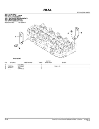 20-54
MOTOR (4045TBM03)
9838 LIFT STRAPS
9838 OEILLETS DE LEVAGE
9838 AUFHAENGEOESEN
9838 PIASTRINE DI SOLLEVAMENTO
9838 CINTAS DE ELEVACAO
9838 CINTAS DE ELEVACION
RE540160PCDB01 -UN-25MAR10
MOTOR
POS. NO.PIEZA DESCRIPCION CANT NUM. SERIE NOTAS
1 ........ GRILLETE 1
2 19M7788 TORNILLO 1 M12 X 25
3 R516215 TIRA 1
4 ........ TORNILLO 1
20-54 TRACTOR 6110J (EDICION SUDAMERICANA) PC8538S (01-JUL-10)
PN=100
 