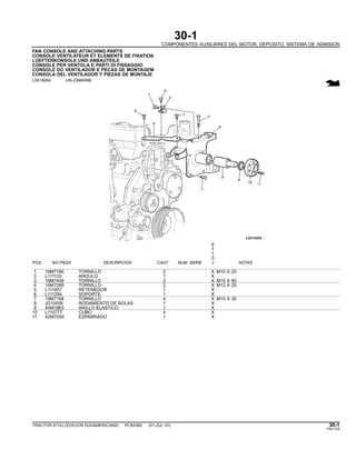 30-1
COMPONENTES AUXILIARES DEL MOTOR, DEPOSITO, SISTEMA DE ADMISION
FAN CONSOLE AND ATTACHING PARTS
CONSOLE VENTILATEUR ET ELEMENTS DE FIXATION
LUEFTERKONSOLE UND ANBAUTEILE
CONSOLE PER VENTOLA E PARTI DI FISSAGGIO
CONSOLE DO VENTILADOR E PECAS DE MONTAGEM
CONSOLA DEL VENTILADOR Y PIEZAS DE MONTAJE
LX018264 -UN-23MAR98
6
1
1
0
POS. NO.PIEZA DESCRIPCION CANT NUM. SERIE J NOTAS
1 19M7166 TORNILLO 2 X M10 X 20
2 L111120 ANGULO 1 X
3 19M7408 TORNILLO 2 X M10 X 90
4 19M7268 TORNILLO 2 X M12 X 25
5 L111857 RETENEDOR 1 X
6 L111294 SOPORTE 1 X
7 19M7168 TORNILLO 4 X M10 X 30
8 JD10058 RODAMIENTO DE BOLAS 1 X
9 40M1863 ANILLO ELASTICO 1 X
10 L110777 CUBO 4 X
11 42M7058 ESPARRAGO 1 X
TRACTOR 6110J (EDICION SUDAMERICANA) PC8538S (01-JUL-10) 30-1
PN=103
 