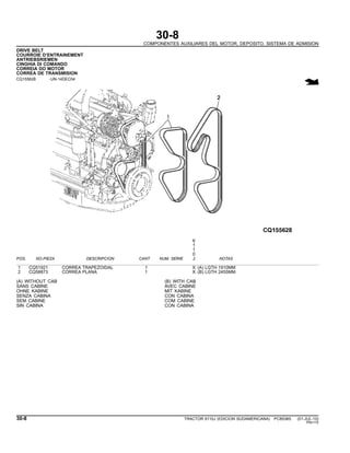 30-8
COMPONENTES AUXILIARES DEL MOTOR, DEPOSITO, SISTEMA DE ADMISION
DRIVE BELT
COURROIE D’ENTRAINEMENT
ANTRIEBSRIEMEN
CINGHIA DI COMANDO
CORREIA DO MOTOR
CORREA DE TRANSMISION
CQ155628 -UN-14DEC04
6
1
1
0
POS. NO.PIEZA DESCRIPCION CANT NUM. SERIE J NOTAS
1 CQ51921 CORREA TRAPEZOIDAL 1 X (A) LGTH 1910MM
2 CQ58873 CORREA PLANA 1 X (B) LGTH 2455MM
(A) WITHOUT CAB (B) WITH CAB
SANS CABINE AVEC CABINE
OHNE KABINE MIT KABINE
SENZA CABINA CON CABINA
SEM CABINE COM CABINE
SIN CABINA CON CABINA
30-8 TRACTOR 6110J (EDICION SUDAMERICANA) PC8538S (01-JUL-10)
PN=110
 