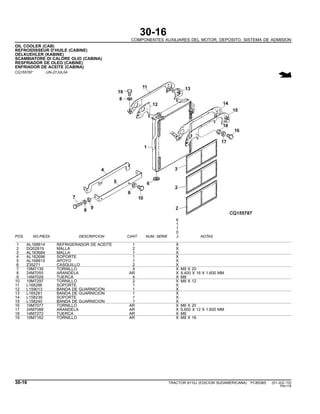 30-16
COMPONENTES AUXILIARES DEL MOTOR, DEPOSITO, SISTEMA DE ADMISION
OIL COOLER (CAB)
REFROIDISSEUR D’HUILE (CABINE)
OELKUEHLER (KABINE)
SCAMBIATORE DI CALORE OLIO (CABINA)
RESFRIADOR DE OLEO (CABINE)
ENFRIADOR DE ACEITE (CABINA)
CQ155787 -UN-27JUL04
6
1
1
0
POS. NO.PIEZA DESCRIPCION CANT NUM. SERIE J NOTAS
1 AL168814 REFRIGERADOR DE ACEITE 1 X
2 DQ52819 MALLA 2 X
3 AL163684 MALLA 1 X
4 AL162696 SOPORTE 1 X
5 AL168815 APOYO 1 X
6 Z35271 CASQUILLO 2 X
7 19M7139 TORNILLO 4 X M8 X 20
8 24M7055 ARANDELA AR X 8.400 X 16 X 1.600 MM
9 14M7029 TUERCA 4 X M8
10 19M7297 TORNILLO 2 X M8 X 12
11 L168286 SOPORTE 1 X
12 L159013 BANDA DE GUARNICION 1 X
13 L165281 BANDA DE GUARNICION 1 X
14 L158239 SOPORTE 1 X
15 L158240 BANDA DE GUARNICION 1 X
16 19M7077 TORNILLO AR X M6 X 20
17 24M7088 ARANDELA AR X 6.600 X 12 X 1.600 MM
18 14M7272 TUERCA AR X M6
19 19M7162 TORNILLO AR X M8 X 16
30-16 TRACTOR 6110J (EDICION SUDAMERICANA) PC8538S (01-JUL-10)
PN=118
 