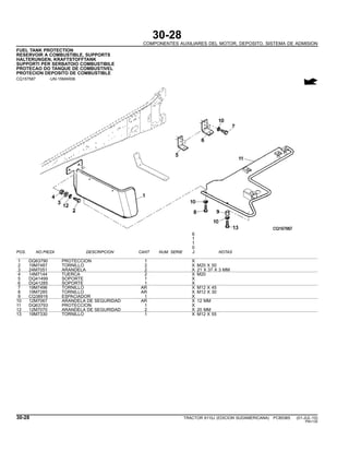 30-28
COMPONENTES AUXILIARES DEL MOTOR, DEPOSITO, SISTEMA DE ADMISION
FUEL TANK PROTECTION
RESERVOIR A COMBUSTIBLE, SUPPORTS
HALTERUNGEN, KRAFTSTOFFTANK
SUPPORTI PER SERBATOIO COMBUSTIBILE
PROTECAO DO TANQUE DE COMBUSTIVEL
PROTECION DEPOSITO DE COMBUSTIBLE
CQ157587 -UN-15MAR06
6
1
1
0
POS. NO.PIEZA DESCRIPCION CANT NUM. SERIE J NOTAS
1 DQ63790 PROTECCION 1 X
2 19M7487 TORNILLO 2 X M20 X 50
3 24M7051 ARANDELA 2 X 21 X 37 X 3 MM
4 14M7144 TUERCA 2 X M20
5 DQ41499 SOPORTE 1 X
6 DQ41285 SOPORTE 1 X
7 19M7496 TORNILLO AR X M12 X 45
8 19M7285 TORNILLO AR X M12 X 30
9 CQ38916 ESPACIADOR 1 X
10 12M7067 ARANDELA DE SEGURIDAD AR X 12 MM
11 DQ63793 PROTECCION 1 X
12 12M7070 ARANDELA DE SEGURIDAD 2 X 20 MM
13 19M7330 TORNILLO 1 X M12 X 55
30-28 TRACTOR 6110J (EDICION SUDAMERICANA) PC8538S (01-JUL-10)
PN=130
 