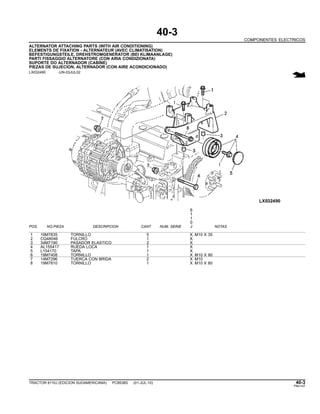 40-3
COMPONENTES ELECTRICOS
ALTERNATOR ATTACHING PARTS (WITH AIR CONDITIONING)
ELEMENTS DE FIXATION - ALTERNATEUR (AVEC CLIMATISATION)
BEFESTIGUNGSTEILE, DREHSTROMGENERATOR (BEI KLIMAANLAGE)
PARTI FISSAGGIO ALTERNATORE (CON ARIA CONDIZIONATA)
SUPORTE DO ALTERNADOR (CABINE)
PIEZAS DE SUJECION, ALTERNADOR (CON AIRE ACONDICIONADO)
LX032490 -UN-03JUL02
6
1
1
0
POS. NO.PIEZA DESCRIPCION CANT NUM. SERIE J NOTAS
1 19M7835 TORNILLO 5 X M10 X 35
2 CQ48046 FULCRO 1 X
3 34M7190 PASADOR ELASTICO 2 X
4 AL155417 RUEDA LOCA 1 X
5 L154170 TAPA 1 X
6 19M7408 TORNILLO 1 X M10 X 90
7 14M7296 TUERCA CON BRIDA 2 X M10
8 19M7810 TORNILLO 1 X M10 X 80
TRACTOR 6110J (EDICION SUDAMERICANA) PC8538S (01-JUL-10) 40-3
PN=147
 