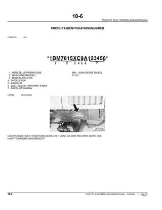 10-6
TRACTOR 6110J (EDICION SUDAMERICANA)
PRODUKT-IDENTIFIKATIONSNUMMER
CQ282320 -UN-
*1BM7815XC9A123456*
{21
{
3
{
4
{
5
{
6
{
{
7
1. HERSTELLERWERKCODE BM - JOHN DEERE BRAZIL
2. MASCHINENMODELL 6110J
3. MODELLIDSUFFIX
4. PRÕFZIFFER
5. BAUJAHR
6. ZUS TZLICHE INFORMATIONEN
7. PRODUKTIONSPIN
LVP202 -UN-01JAN94
DAS PRODUKTIDENTIFIKATIONS-SCHILD IST VORN AN DER RECHTEN SEITE DES
HAUPTRAHMENS ANGEBRACHT.
10-6 TRACTOR 6110J (EDICION SUDAMERICANA) PC8538S (11-JAN-11)
PN=14
 