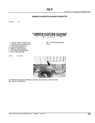 10-7
TRACTOR 6110J (EDICION SUDAMERICANA)
NUMERO DI IDENTIFICAZIONE PRODOTTO
CQ282320 -UN-
*1BM7815XC9A123456*
{
21
{
3
{
4
{
5
{
6{
{
7
1. CODICE UNITË PRODUTTIVA BM - JOHN DEERE BRAZIL
2. MODELLO DELLA MACCHINA 6110J
3. SUFFISSO ID MODELLO
4. CIFRA DI CONTROLLO
5. ANNO DI PRODUZIONE
6. ULTERIORI INFORMAZIONI
7. PIN DI PRODUZIONE
LVP202 -UN-01JAN94
LA TARGHETTA CON IL NUMERO DI SERIE E SITUATA SUL LATO DESTRO
DEL TELAIO PRINCIPALE.
TRACTOR 6110J (EDICION SUDAMERICANA) PC8538S (11-JAN-11) 10-7
PN=15
 