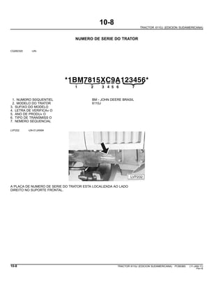 10-8
TRACTOR 6110J (EDICION SUDAMERICANA)
NUMERO DE SERIE DO TRATOR
CQ282320 -UN-
*1BM7815XC9A123456*
{21
{
3
{
4
{
5
{
6
{
{
7
1. NUM©RO S©QUENTIEL BM - JOHN DEERE BRASIL
2. MODELO DO TRATOR 6110J
3. SUFIXO DO MODELO
4. LETRA DE VERIFICA« O
5. ANO DE PRODU« O
6. TIPO DE TRANSMISS O
7. N£MERO SEQUENCIAL
LVP202 -UN-01JAN94
A PLACA DE NUMERO DE SERIE DO TRATOR ESTA LOCALIZADA AO LADO
DIREITO NO SUPORTE FRONTAL.
10-8 TRACTOR 6110J (EDICION SUDAMERICANA) PC8538S (11-JAN-11)
PN=16
 