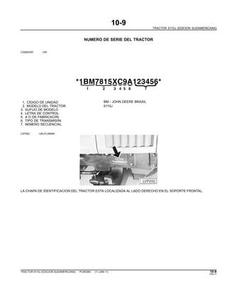 10-9
TRACTOR 6110J (EDICION SUDAMERICANA)
NUMERO DE SERIE DEL TRACTOR
CQ282320 -UN-
*1BM7815XC9A123456*
{
21
{
3
{
4
{
5
{
6{
{
7
1. CÌDIGO DE UNIDAD BM - JOHN DEERE BRASIL
2. MODELO DEL TRACTOR 6110J
3. SUFIJO DE MODELO
4. LETRA DE CONTROL
5. A O DE FABRICACIÌN
6. TIPO DE TRANSMISIÌN
7. N£MERO SECUENCIAL
LVP202 -UN-01JAN94
LA CHAPA DE IDENTIFICACION DEL TRACTOR ESTA LOCALIZADA AL LADO DERECHO EN EL SOPORTE FRONTAL.
TRACTOR 6110J (EDICION SUDAMERICANA) PC8538S (11-JAN-11) 10-9
PN=17
 