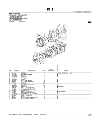 52-5
TRANSMISION SYNCROPLUS
PERMA-CLUTCH II
EMBRAYAGE PERMA CLUTCH II
PERMA-KUPPLUNG II
FRIZIONE PERMA II
EMBREAGEM PERMACLUTCH II
EMBRAGUE PERMA II
CQ155051 -UN-20AUG03
6
1
1
CHASIS 0
POS. NO.PIEZA DESCRIPCION CANT NUM. SERIE J NOTAS
1 RE56031 PISTON 1 X (INCL KEYS 20, 21, 22)
2 R120840 EMPAQUETADURA 1 X
3 R120839 RETEN 1 X
4 L172982 TAMBOR 1 X
5 R95181 TAPADERA 1 X
6 L100581 CUBO 1 X
7 RE35512 DISCO DE FRENO 3 X
8 R96805 PLATO DE EMBRAGUE 2 X
9 R95182 MUELLE 12 X
10 R96806 PLATO DE EMBRAGUE 1 X
11 R104733 BULON 12 X
12 19M7385 TORNILLO 6 X M10 X 70
13 R95171 ANILLO DE SELLADO 1 X
14 R87227 ARANDELA DE EMPUJE 1 X
15 L79557 CASQUILLO 1 X
16 T27432 ANILLO ELASTICO 1 X TK 2,74MM
17 L75911 ARANDELA DE EMPUJE 2 X
18 JD10479 RODAMIENTO DE AGUJAS 1 X
19 L76033 ANILLO ELASTICO 1 X
20 400R BOLA 2 X
21 R79018 MUELLE DE COMPRESION 2 X
22 R87395 ARANDELA ELASTICA 2 X
TRACTOR 6110J (EDICION SUDAMERICANA) PC8538S (01-JUL-10) 52-5
PN=227
 