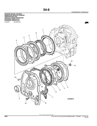 54-6
TRANSMISION POWRQUAD
REVERSE BRAKE HOUSING
EMBRAYAGE MARCHE ARRIERE
UMKEHRKUPPLUNG
SCATOLA FRENO INVERSIONE
INVERSOR HIDRAULICO
INVERSOR HIDRAULICO
LX040875 -UN-02APR04
ESTA RELACION DE PIE
54-6 TRACTOR 6110J (EDICION SUDAMERICANA) PC8538S (01-JUL-10)
PN=250
 