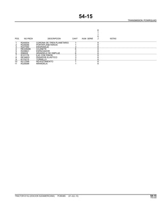 54-15
TRANSMISION POWRQUAD
6
1
1
0
POS. NO.PIEZA DESCRIPCION CANT NUM. SERIE J NOTAS
1 R245934 CORONA DE TREN PLANETARIO 1 X
2 R228266 PORTAPLANETARIOS 1 X
3 R227060 ENGRANAJE 3 X
4 RE228488 COJINETE 6 X
5 R228601 ESPACIADOR 3 X
6 R96826 ARANDELA DE EMPUJE 6 X
7 R101178 EJE CON PINON 3 X
8 RE34603 PASADOR ELASTICO 3 X
9 R115215 TORNILLO 2 X
10 R212399 REVESTIMIENTO 1 X
11 R228268 ARANDELA 1 X
TRACTOR 6110J (EDICION SUDAMERICANA) PC8538S (01-JUL-10) 54-15
PN=259
 