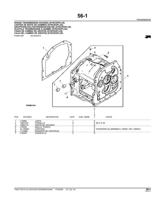 56-1
TRANSMISION
RANGE TRANSMISSION HOUSING (SYNCROPLUS)
CARTER DE BOITE DE GAMMES (SYNCROPLUS)
GRUPPENSCHALTGETRIEBEGEHAEUSE (SYNCROPLUS)
SCATOLA TRASMISSIONE A GAMME (SYNCROPLUS)
CAIXA DE CAMBIO DE GRUPOS (SYNCROPLUS)
CAJA DEL CAMBIO DE GRUPOS (SYNCROPLUS)
PUBM1399 -UN-28JUN10
6
1
1
0
POS. NO.PIEZA DESCRIPCION CANT NUM. SERIE J NOTAS
1 L75885 JUNTA 1 X
2 19M7403 TORNILLO 9 X M12 X 35
3 15M2714 TAPON DE VACIADO 1 X
4 L76408 ANILLO TORICO 1 X
5 AL156862 CARCASA 1 X SYNCROPLUS (MARKED L156261 OR L166551)
6 L110066 PASADOR DE CENTRAJE 2 X
7 L78494 CASQUILLO 2 X
TRACTOR 6110J (EDICION SUDAMERICANA) PC8538S (01-JUL-10) 56-1
PN=277
 