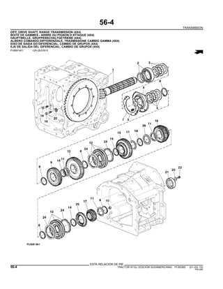 56-4
TRANSMISION
DIFF, DRIVE SHAFT, RANGE TRANSMISSION (4X4)
BOITE DE GAMMES - ARBRE DU PIGNON D’ATTAQUE (4X4)
HAUPTWELLE, GRUPPENSCHALTGETRIEBE (4X4)
ALBERO COMANDO DIFFERENZIALE, TRASMISSIONE CAMBIO GAMMA (4X4)
EIXO DE SAIDA DO DIFERENCIAL, CAMBIO DE GRUPOS (4X4)
EJE DE SALIDA DEL DIFERENCIAL, CAMBIO DE GRUPOS (4X4)
PUBM1401 -UN-28JUN10
ESTA RELACION DE PIE
56-4 TRACTOR 6110J (EDICION SUDAMERICANA) PC8538S (01-JUL-10)
PN=280
 