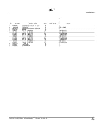 56-7
TRANSMISION
6
1
1
0
POS. NO.PIEZA DESCRIPCION CANT NUM. SERIE J NOTAS
1 L155339 SOPORTE RODAMIENTO SIN ROD. 1 X
2 19M8533 TORNILLO 3 X M10 X 25
3 AL178191 RODAMIENTO RODILLOS CONICOS 1 X
4 L166233 ARBOL 1 X
5 L77758 ANILLO ELASTICO AR X TK 3.40MM
L77763 ANILLO ELASTICO AR X TK 2.50MM
L77762 ANILLO ELASTICO AR X TK 2.60MM
L77761 ANILLO ELASTICO AR X TK 2.70MM
L77760 ANILLO ELASTICO AR X TK 2.80MM
L77759 ANILLO ELASTICO AR X TK 2.90MM
L114266 ANILLO ELASTICO AR X TK 3.00MM
L75882 ANILLO ELASTICO AR X TK 3.10MM
L75883 ANILLO ELASTICO AR X TK 3.20MM
L75884 ANILLO ELASTICO AR X TK 3.30MM
6 AL113279 COJINETE 1 X
7 L75889 MANGUITO 1 X
8 L150695 ESPARRAGO 1 X
TRACTOR 6110J (EDICION SUDAMERICANA) PC8538S (01-JUL-10) 56-7
PN=283
 