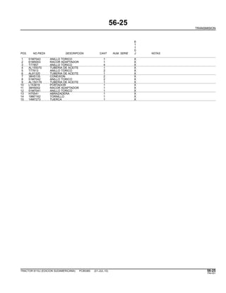 56-25
TRANSMISION
6
1
1
0
POS. NO.PIEZA DESCRIPCION CANT NUM. SERIE J NOTAS
1 51M7043 ANILLO TORICO 1 X
2 61M5003 RACOR ADAPTADOR 1 X
3 T77857 ANILLO TORICO 4 X
4 AL155070 TUBERIA DE ACEITE 1 X
5 T77613 ANILLO TORICO 2 X
6 AL81320 TUBERIA DE ACEITE 1 X
7 38H5135 CONEXION 2 X
8 51M7042 ANILLO TORICO 2 X
9 AL150179 TUBERIA DE ACEITE 1 X
10 L153819 PORTADOR 1 X
11 38H5002 RACOR ADAPTADOR 1 X
12 51M7041 ANILLO TORICO 1 X
13 H75541 ABRAZADERA 1 X
14 19M7162 TORNILLO 1 X
15 14M7273 TUERCA 1 X
TRACTOR 6110J (EDICION SUDAMERICANA) PC8538S (01-JUL-10) 56-25
PN=301
 