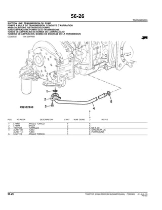 56-26
TRANSMISION
SUCTION LINE, TRANSMISSION OIL PUMP
POMPE A HUILE DE TRANSMISSION, CONDUITE D’ASPIRATION
ANSAUGLEITUNG, GETRIEBEOELPUMPE
TUBO ASPIRAZIONE POMPA OLIO TRASMISSIONE
TUBOS DE ASPIRACAO DA BOMBA DE LUBRIFICACAO
TUBERIA DE ASPIRACION, BOMBA DE ENGRASE DE LA TRANSMISION
CQ302530 -UN-23APR08
6
1
1
0
POS. NO.PIEZA DESCRIPCION CANT NUM. SERIE J NOTAS
1 L78457 ANILLO TORICO 1 X
2 L78545 BRIDA 2 X
3 19M7555 TORNILLO 3 X M8 X 30
4 AL164106 TUBO 1 X SYNCROPLUS
AL164112 TUBO 1 X POWRQUAD
5 51M7119 ANILLO TORICO 1 X
56-26 TRACTOR 6110J (EDICION SUDAMERICANA) PC8538S (01-JUL-10)
PN=302
 