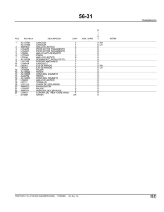 56-31
TRANSMISION
6
1
1
0
POS. NO.PIEZA DESCRIPCION CANT NUM. SERIE J NOTAS
1 AL157747 CARCASA 1 X RH
AL157748 CARCASA 1 X LH
2 40M1839 ANILLO ELASTICO 3 X
3 L154620 PISTA EXT DE RODAMIENTO 1 X
4 L154621 PISTA EXT DE RODAMIENTO 1 X
5 L76058 ANILLO ANTI-DESGASTE 1 X
6 L172081 PINON 3 X
7 L75294 ANILLO ELASTICO 6 X
8 AL182098 RODAMIENTO RODILLOS CIL. 3 X
9 L101243 PORTAPLANETARIOS 1 X
10 L156914 CASQUILLO 1 X
11 L80361 EJE DE MANDO 1 X RH
L80362 EJE DE MANDO 1 X LH
12 L176898 PALIER 1 X
13 AL158922 RETEN 1 X
14 AL156506 CONO DEL COJINETE 1 X
15 AL69712 RETEN 1 X
16 AL156503 CONO DEL COJINETE 1 X
17 L76059 ANILLO ELASTICO 1 X
18 L57311 TORNILLO 1 X
19 L101142 CHAPA DE SEGURIDAD 1 X
20 58M5575 ENGRASADOR 1 X
21 L155937 PALIER 2 X
22 44M7114 PASADOR DE CENTRAJE 2 X
23 L79831 CORONA DE TREN PLANETARIO 1 X
.. DT5267 GRASA AR X
TRACTOR 6110J (EDICION SUDAMERICANA) PC8538S (01-JUL-10) 56-31
PN=307
 