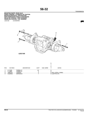 56-32
TRANSMISION
MOUNTING PARTS, REAR AXLE
ESSIEU ARRIERE - ELEMENTS DE FIXATION
BEFESTIGUNGSTEILE, HINTERACHSE
PARTI MONTAGGIO ASSALE POSTERIORE
PECAS DE FIXACAO - EIXO TRASEIRO
PIEZAS DE FIJACION - EJE TRASERO
LX021308 -UN-05MAR99
6
1
1
0
POS. NO.PIEZA DESCRIPCION CANT NUM. SERIE J NOTAS
1 L111385 TORNILLO 22 X
2 L113893 TORNILLO 2 X
3 14M7274 TUERCA 2 X M10, (FOR L113893)
4 CQ25602 ADHESIVO 1 X LOCTITE 573
56-32 TRACTOR 6110J (EDICION SUDAMERICANA) PC8538S (01-JUL-10)
PN=308
 