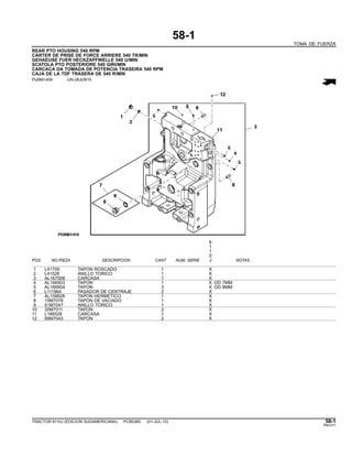 58-1
TOMA DE FUERZA
REAR PTO HOUSING 540 RPM
CARTER DE PRISE DE FORCE ARRIERE 540 TR/MIN
GEHAEUSE FUER HECKZAPFWELLE 540 U/MIN
SCATOLA PTO POSTERIORE 540 GIRI/MIN
CARCACA DA TOMADA DE POTENCIA TRASEIRA 540 RPM
CAJA DE LA TDF TRASERA DE 540 R/MIN
PUBM1409 -UN-28JUN10
6
1
1
0
POS. NO.PIEZA DESCRIPCION CANT NUM. SERIE J NOTAS
1 L41709 TAPON ROSCADO 1 X
2 L41526 ANILLO TORICO 1 X
3 AL167008 CARCASA 1 X
4 AL166903 TAPON 1 X OD 7MM
5 AL166904 TAPON 3 X OD 8MM
6 L111964 PASADOR DE CENTRAJE 2 X
7 AL158828 TAPON HERMETICO 1 X
8 15M7078 TAPON DE VACIADO 1 X
9 51M7047 ANILLO TORICO 1 X
10 30M7011 TAPON 2 X
11 L166528 CARCASA 1 X
12 99M7043 TAPON 2 X
TRACTOR 6110J (EDICION SUDAMERICANA) PC8538S (01-JUL-10) 58-1
PN=311
 