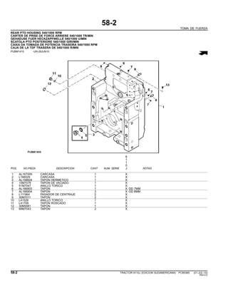 58-2
TOMA DE FUERZA
REAR PTO HOUSING 540/1000 RPM
CARTER DE PRISE DE FORCE ARRIERE 540/1000 TR/MIN
GEHAEUSE FUER HECKZAPFWELLE 540/1000 U/MIN
SCATOLA PTO POSTERIORE 540/1000 GIRI/MIN
CAIXA DA TOMADA DE POTENCIA TRASEIRA 540/1000 RPM
CAJA DE LA TDF TRASERA DE 540/1000 R/MIN
PUBM1410 -UN-29JUN10
6
1
1
0
POS. NO.PIEZA DESCRIPCION CANT NUM. SERIE J NOTAS
1 AL167009 CARCASA 1 X
2 L166529 CARCASA 1 X
3 AL158828 TAPON HERMETICO 1 X
4 15M7078 TAPON DE VACIADO 1 X
5 51M7047 ANILLO TORICO 1 X
6 AL166903 TAPON 1 X OD 7MM
7 AL166904 TAPON 3 X OD 8MM
8 L111964 PASADOR DE CENTRAJE 2 X
9 30M7011 TAPON 2 X
10 L41526 ANILLO TORICO 1 X
11 L41709 TAPON ROSCADO 1 X
12 30M5581 TAPON 1 X
13 99M7043 TAPON 2 X
58-2 TRACTOR 6110J (EDICION SUDAMERICANA) PC8538S (01-JUL-10)
PN=312
 