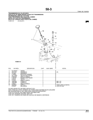 58-3
TOMA DE FUERZA
TRANSMISSION OIL FILLER NECK
GOULOTTE DE REMPLISSAGE D’HUILE DE TRANSMISSION
GETRIEBEOEL-EINFUELLSTUTZEN
TUBO PER RIPIENO DELL’OLIO DEL CAMBIO
BOCAL DE OLEO DA TRANSMISSAO
BOCA DE LLENADO PARA ACEITE DEL CAMBIO
PUBM1418 -UN-28JUN10
6
1
1
0
POS. NO.PIEZA DESCRIPCION CANT NUM. SERIE J NOTAS
1 AL163619 TAPON 1 X
2 24H1304 ARANDELA 1 X (A)
3 T21564 ARANDELA 1 X
4 L102647 BOCA DE LLENADO 1 X
5 AL117892 VALVULA DE PURGA 1 X
6 51M7042 ANILLO TORICO 1 X
7 L165781 RACOR ADAPTADOR 1 X
8 L78338 TAPON 1 X
9 T77814 ANILLO TORICO 1 X
10 19M7865 TORNILLO 1 X M8 X 16
11 19M7866 TORNILLO 3 X M8 X 20
12 L53821 ANILLO TORICO 1 X
13 AL82582 ASPILLA 1 X NSEP (ORD AL163619)
.. DT5037 SELLADOR 1 X LOCTITE 242
(A) WITH REAR PTO 540 RPM, WITHOUT SCV
AVEC PRISE DE FORCE ARRIERE 540 TR/MIN SANS DISTRIBUTEUR AUXILIAIRE
BEI HECKZAPFWELLE 540 1/MIN OHNE ZUSATZSTEUERGERAET
CON PTO POSTER. 540 G/MIN SENZA DISTRIBUTORE
COM TDP TRASEIRA 540 RPM, SEM VCR
CON TDF TRASERA 540 R/MIN SIN VALVULA DE MANDO A DISTANCIA
TRACTOR 6110J (EDICION SUDAMERICANA) PC8538S (01-JUL-10) 58-3
PN=313
 