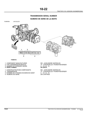 10-22
TRACTOR 6110J (EDICION SUDAMERICANA)
TRANSMISSION SERIAL NUMBER
NUMERO DE SERIE DE LA BOITE
PUBM0994 -UN-30JUL09
1. COMPONENT MANUFACTURER RO - JOHN DEERE WATERLOO
2. FOR TRANSMISSION MODULE TF - SYNCROPLUS / POWER REVERSER
3. NUMBER OF FORWARD GEARS C - 12 / G - 16
4. SERIAL NUMBER SIX DIGITS
1. CONSTRUCTEUR DES COMPOSANTS RO - JOHN DEERE WATERLOO
2. TRANSMISSION TF - SYNCROPLUS / POWER REVERSER
3. NOMBRE DE VITESSES EN MARCHE AVANT C - 12 / G - 16
4. NUMERO DE SERIE SIX CHIFFRES
10-22 TRACTOR 6110J (EDICION SUDAMERICANA) PC8538S (01-JUL-10)
PN=30
 