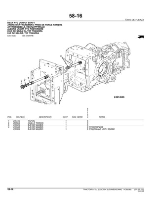 58-16
TOMA DE FUERZA
REAR PTO OUTPUT SHAFT
ARBRE D’ENTRAINEMENT, PRISE DE FORCE ARRIERE
ANTRIEBSWELLE, HECKZAPFWELLE
ALBERO USCITA PTO POSTERIORE
EIXO DE SAIDA DA TDP TRASEIRA
EJE DE SALIDA, TDF TRASERA
LX014535 -UN-31MAY96
6
1
1
0
POS. NO.PIEZA DESCRIPCION CANT NUM. SERIE J NOTAS
1 L76445 TAPON 1 X
2 L59904 ANILLO TORICO 1 X
3 L76924 EJE DE MANDO 1 X
4 L76568 EJE DE MANDO 1 X SYNCROPLUS
L76569 EJE DE MANDO 1 X POWRQUAD LGTH 354MM
58-16 TRACTOR 6110J (EDICION SUDAMERICANA) PC8538S (01-JUL-10)
PN=326
 