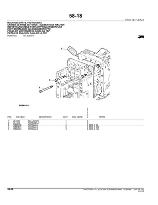 58-18
TOMA DE FUERZA
MOUNTING PARTS, PTO HOUSING
CARTER DE PRISE DE FORCE - ELEMENTS DE FIXATION
BEFESTIGUNGSTEILE FUER ZAPFWELLENGEHAEUSE
PARTI MONTAGGIO ALLOGGIAMENTO PTO
PECAS DE MONTAGEM DA CAIXA DA TDP
PIEZAS DE FIJACION, CAJA DE LA TDF
PUBM1503 -UN-28JUN10
6
1
1
0
POS. NO.PIEZA DESCRIPCION CANT NUM. SERIE J NOTAS
1 L64500 SELLADOR 1 X
2 L34383 ARANDELA 1 X
3 19M7396 TORNILLO 4 X M16 X 45
4 19M7675 TORNILLO 6 X M16 X 200
5 19M7495 TORNILLO 3 X M16 X 100
58-18 TRACTOR 6110J (EDICION SUDAMERICANA) PC8538S (01-JUL-10)
PN=328
 