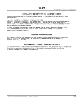 10-27
TRACTOR 6110J (EDICION SUDAMERICANA)
GENERALITES CONCERNANT LES NUMEROS DE SERIE
CES INFORMATIONS PERMETTENT DE DETERMINER LES PIECES A MONTER SELON LE NUMERO DE SERIE
DE LA MACHINE:
- LA PIECE PEUT ETRE MONTEE SUR TOUTES LES MACHINES
-000000 LA PIECE PEUT ETRE MONTEE SUR LES MACHINES JUSQU’AU NUMERO DE SERIE INDIQUE INCLUS
000000- LA PIECE PEUT ETRE MONTEE SUR LES MACHINES A PARTIR DU NUMERO DE SERIE INDIQUE
000000-000000 LA PIECE PEUT ETRE MONTEE SUR LES MACHINES DONT LE NUMERO DE SERIE EST COMPRIS
ENTRE LES NUMEROS INDIQUES INCLUS
LORSQU’ UN NUMERO DE SERIE EST REMPLACE PAR XXXXXX, UN CHANGEMENT A ETE APPORTE DANS
LES NUMEROS DE SERIE, MAIS LE NUMERO DE SERIE EXACT N’ETAIT PAS CONNU AU MOMENT
DE LA PUBLICATION DU CATALOGUE.
FLECHES DIRECTIONNELLES
LES FLECHES FIGURANT SUR LES ILLUSTRATIONS INDIQUENT L’AVANT DE LA MACHINE. LES INDICATIONS
DE COTE, TELLES QUE DROITE ET GAUCHE, S’ENTENDENT PAR RAPPORT AU SENS NORMAL DE
MARCHE AVANT DE LA MACHINE.
ILLUSTRATIONS FIGURANT DANS DES ENCADRES
LES PIECES FIGURANT DANS UN ENCADRE SONT DISPONIBLE EN TANT QUE JEU {COMPLET;} UNE REFERENCE
FIGURANT DANS LA LISTE DES PIECES EST AFFECTEE A CE JEU. UN ENCADRE SANS REFERENCE
COMPREND DES PIECES D’UN ANCIEN ASSEMBLAGE.
TRACTOR 6110J (EDICION SUDAMERICANA) PC8538S (01-JUL-10) 10-27
PN=35
 