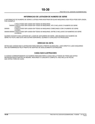 10-30
TRACTOR 6110J (EDICION SUDAMERICANA)
INFORMACAO DE LISTAGEM DE NUMERO DE SERIE
A INFORMACAO DO NUMERO DE SERIE E LISTADO PARA MOSTRAR EM QUAIS MAQUINAS CADA PECA PODE SER USADA.
POR EXEMPLO:
- A PECA PODE SER USADA EM TODAS AS MAQUINAS.
-000000 A PECA PODE SER USADA EM TODAS AS MAQUINAS, ATE E INCLUSIVE O NUMERO DE SERIE
LISTADO
000000- A PECA PODE SER USADA EM TODAS AS MAQUINAS COMECANDO COM O NUMERO DE SERIE
LISTADO
000000-000000 A PECA PODE SER USADA EM TODAS AS MAQUINAS, ENTRE E INCLUSIVE OS NUMEROS DE SERIE
LISTADOS.
QUANDO XXXXXX’S SAO LISTADOS NO LUGAR DE UM NUMERO DE SERIE, UMA MUDANCA NO NUMERO DE
SERIE FOI FEITA, MAS ESTE NAO ESTAVA DISPONIVEL QUANDO O CATALOGO FOI PRODUZIDO.
DIRECAO DA SETA
SETAS SAO USADAS NAS ILUSTRACOES PARA INDICAR A FRENTE DA MAQUINA. LADO DIREITO E LADO ESQUERDO
SAO DETERMINADOS PELA FRENTE NO SENTIDO DE DESLOCAMENTO DA MAQUINA.
CAIXA NAS ILUSTRACOES
O CODIGO CORRESPONDENTE AO NUMERO INDICADO PARA A CAIXA INCLUI TODOS OS ITENS QUE ESTAO
REPRESENTADOS DENTRO DA MESMA, INDICANDO O CONJUNTO COMPLETO. NAO INCLUI AS PECAS
QUE ESTAO FORA DA CAIXA.
10-30 TRACTOR 6110J (EDICION SUDAMERICANA) PC8538S (01-JUL-10)
PN=38
 