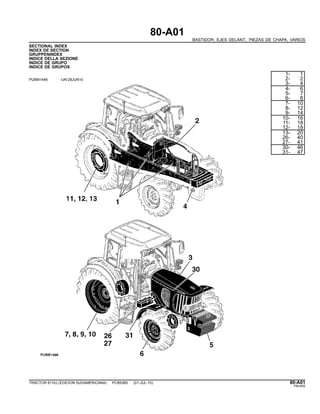 80-A01
BASTIDOR, EJES DELANT., PIEZAS DE CHAPA, VARIOS
SECTIONAL INDEX
INDEX DE SECTION
GRUPPENINDEX
INDICE DELLA SEZIONE
INDICE DE GRUPO
INDICE DE GRUPOS
PUBM1446 -UN-28JUN10
1- 1
2- 2
3- 4
4- 6
5- 7
6- 8
7- 10
8- 12
9- 14
10- 16
11- 18
12- 19
13- 20
26- 40
27- 41
30- 46
31- 47
TRACTOR 6110J (EDICION SUDAMERICANA) PC8538S (01-JUL-10) 80-A01
PN=405
 