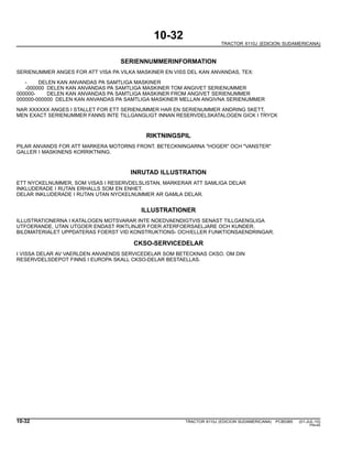 10-32
TRACTOR 6110J (EDICION SUDAMERICANA)
SERIENNUMMERINFORMATION
SERIENUMMER ANGES FOR ATT VISA PA VILKA MASKINER EN VISS DEL KAN ANVANDAS, TEX:
- DELEN KAN ANVANDAS PA SAMTLIGA MASKINER
-000000 DELEN KAN ANVANDAS PA SAMTLIGA MASKINER TOM ANGIVET SERIENUMMER
000000- DELEN KAN ANVANDAS PA SAMTLIGA MASKINER FROM ANGIVET SERIENUMMER
000000-000000 DELEN KAN ANVANDAS PA SAMTLIGA MASKINER MELLAN ANGIVNA SERIENUMMER
NAR XXXXXX ANGES I STALLET FOR ETT SERIENUMMER HAR EN SERIENUMMER ANDRING SKETT,
MEN EXACT SERIENUMMER FANNS INTE TILLGANGLIGT INNAN RESERVDELSKATALOGEN GICK I TRYCK
RIKTNINGSPIL
PILAR ANVANDS FOR ATT MARKERA MOTORNS FRONT. BETECKNINGARNA "HOGER" OCH "VANSTER"
GALLER I MASKINENS KORRIKTNING.
INRUTAD ILLUSTRATION
ETT NYCKELNUMMER, SOM VISAS I RESERVDELSLISTAN, MARKERAR ATT SAMLIGA DELAR
INKLUDERADE I RUTAN ERHALLS SOM EN ENHET.
DELAR INKLUDERADE I RUTAN UTAN NYCKELNUMMER AR GAMLA DELAR.
ILLUSTRATIONER
ILLUSTRATIONERNA I KATALOGEN MOTSVARAR INTE NOEDVAENDIGTVIS SENAST TILLGAENGLIGA
UTFOERANDE, UTAN UTGOER ENDAST RIKTLINJER FOER ATERFOERSAELJARE OCH KUNDER.
BILDMATERIALET UPPDATERAS FOERST VID KONSTRUKTIONS- OCH/ELLER FUNKTIONSAENDRINGAR.
CKSO-SERVICEDELAR
I VISSA DELAR AV VAERLDEN ANVAENDS SERVICEDELAR SOM BETECKNAS CKSO. OM DIN
RESERVDELSDEPOT FINNS I EUROPA SKALL CKSO-DELAR BESTAELLAS.
10-32 TRACTOR 6110J (EDICION SUDAMERICANA) PC8538S (01-JUL-10)
PN=40
 