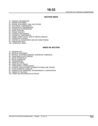 10-33
TRACTOR 6110J (EDICION SUDAMERICANA)
SECTION INDEX
10 - GENERAL INFORMATION
20 - ENGINE (4045TBM03)
30 - ENGINE AUXILIARIES, TANK, AIR SYSTEM
40 - ELECTRICAL COMPONENTS
52 - SYNCROPLUS TRANSMISSION
54 - POWRQUAD TRANSMISSION
56 - DRIVE SYSTEMS
58 - POWER TAKE-OFF
60 - STEERING AND BRAKES
70 - HYDRAULIC COMPONENTS
80 - FRAME, FRONT AXLES, SHEETS, MISCELLANEOUS
92 - OPERATOR’S STATION
93 - CONTROLS, ACCESSORIES AND AIR CONDITIONING
94 - CABLES AND SEAT
180 - NUMERICAL INDEX
INDEX DE SECTION
10 - GENERALITES
20 - MOTEUR (4045TBM03)
30 - MOTEUR, SYSTEMES ANNEXES, RESERVOIR, ADMISSION
40 - COMPOSANTS ELECTRIQUES
52 - BOITE SYNCROPLUS
54 - BOITE POWRQUAD
56 - TRANSMISSION
58 - PRISE DE FORCE
60 - DIRECTION ET FREINS
70 - COMPOSANTS HYDRAULIQUES
80 - CHASSIS, ESSIEUX AVANT, ELEMENTS D’HABILLAGE, DIVERS
92 - PLATE-FORME DE CONDUITE
93 - ELEMENTS DE COMMANDE, ACCESSOIRES ET CLIMATISATION
94 - CABLES ET FAUTEUIL
180 - INDEX DES REFERENCES DE PIECES
TRACTOR 6110J (EDICION SUDAMERICANA) PC8538S (01-JUL-10) 10-33
PN=41
 