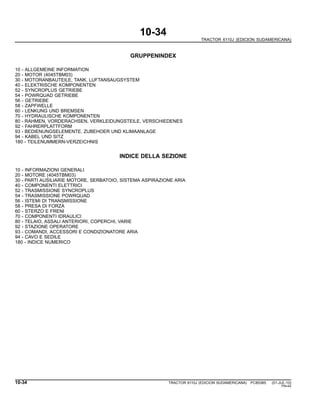 10-34
TRACTOR 6110J (EDICION SUDAMERICANA)
GRUPPENINDEX
10 - ALLGEMEINE INFORMATION
20 - MOTOR (4045TBM03)
30 - MOTORANBAUTEILE, TANK, LUFTANSAUGSYSTEM
40 - ELEKTRISCHE KOMPONENTEN
52 - SYNCROPLUS GETRIEBE
54 - POWRQUAD GETRIEBE
56 - GETRIEBE
58 - ZAPFWELLE
60 - LENKUNG UND BREMSEN
70 - HYDRAULISCHE KOMPONENTEN
80 - RAHMEN, VORDERACHSEN, VERKLEIDUNGSTEILE, VERSCHIEDENES
92 - FAHRERPLATTFORM
93 - BEDIENUNGSELEMENTE, ZUBEHOER UND KLIMAANLAGE
94 - KABEL UND SITZ
180 - TEILENUMMERN-VERZEICHNIS
INDICE DELLA SEZIONE
10 - INFORMAZIONI GENERALI
20 - MOTORE (4045TBM03)
30 - PARTI AUSILIARIE MOTORE, SERBATOIO, SISTEMA ASPIRAZIONE ARIA
40 - COMPONENTI ELETTRICI
52 - TRASMISSIONE SYNCROPLUS
54 - TRASMISSIONE POWRQUAD
56 - ISTEMI DI TRANSMISSIONE
58 - PRESA DI FORZA
60 - STERZO E FRENI
70 - COMPONENTI IDRAULICI
80 - TELAIO, ASSALI ANTERIORI, COPERCHI, VARIE
92 - STAZIONE OPERATORE
93 - COMANDI, ACCESSORI E CONDIZIONATORE ARIA
94 - CAVO E SEDILE
180 - INDICE NUMERICO
10-34 TRACTOR 6110J (EDICION SUDAMERICANA) PC8538S (01-JUL-10)
PN=42
 