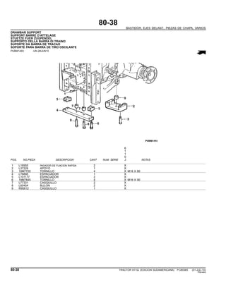 80-38
BASTIDOR, EJES DELANT., PIEZAS DE CHAPA, VARIOS
DRAWBAR SUPPORT
SUPPORT BARRE D’ATTELAGE
STUETZE FUER ZUGPENDEL
SUPPORTO DELLA BARRA DI TRAINO
SUPORTE DA BARRA DE TRACAO
SOPORTE PARA BARRA DE TIRO OSCILANTE
PUBM1493 -UN-28JUN10
6
1
1
0
POS. NO.PIEZA DESCRIPCION CANT NUM. SERIE J NOTAS
1 L18955 PASADOR DE FIJACION RAPIDA 2 X
2 L37226 APOYO 1 X
3 19M7720 TORNILLO 4 X M16 X 80
4 L76895 ESPACIADOR 1 X
5 L101177 ESPACIADOR 2 X
6 19M7845 TORNILLO 4 X M16 X 90
7 L77331 CASQUILLO 2 X
8 L60404 BULON 2 X
9 R95612 CASQUILLO 1 X
80-38 TRACTOR 6110J (EDICION SUDAMERICANA) PC8538S (01-JUL-10)
PN=444
 