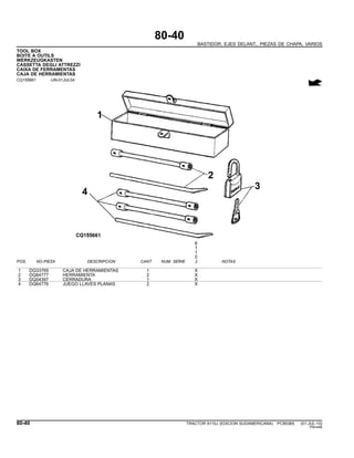 80-40
BASTIDOR, EJES DELANT., PIEZAS DE CHAPA, VARIOS
TOOL BOX
BOITE A OUTILS
WERKZEUGKASTEN
CASSETTA DEGLI ATTREZZI
CAIXA DE FERRAMENTAS
CAJA DE HERRAMIENTAS
CQ155661 -UN-01JUL04
6
1
1
0
POS. NO.PIEZA DESCRIPCION CANT NUM. SERIE J NOTAS
1 DQ33769 CAJA DE HERRAMIENTAS 1 X
2 DQ64777 HERRAMIENTA 2 X
3 DQ04397 CERRADURA 1 X
4 DQ64776 JUEGO LLAVES PLANAS 2 X
80-40 TRACTOR 6110J (EDICION SUDAMERICANA) PC8538S (01-JUL-10)
PN=446
 