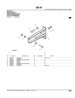 80-41
BASTIDOR, EJES DELANT., PIEZAS DE CHAPA, VARIOS
TOOL BOX
BOITE A OUTILS
WERKZEUGKASTEN
CASSETTA DEGLI ATTREZZI
CAIXA DE FERRAMENTAS
CAJA DE HERRAMIENTAS
PUBM1453 -UN-28JUN10
6
1
1
0
POS. NO.PIEZA DESCRIPCION CANT NUM. SERIE J NOTAS
1 19M7169 TORNILLO 2 X M10 X 35
2 24M7101 ARANDELA 2 X
3 12M7066 ARANDELA DE SEGURIDAD 2 X
4 14M7140 TUERCA 2 X
5 DQ58532 APOYO 1 X
6 14M7029 TUERCA 2 X
7 12M7065 ARANDELA DE SEGURIDAD 2 X
8 24M7207 ARANDELA 2 X
9 19M7139 TORNILLO 2 X M8 X 20
TRACTOR 6110J (EDICION SUDAMERICANA) PC8538S (01-JUL-10) 80-41
PN=447
 